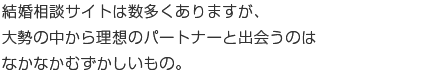 結婚相談サイトは数多くありますが、大勢の中から理想のパートナーと出会うのはなかなか難しいもの。